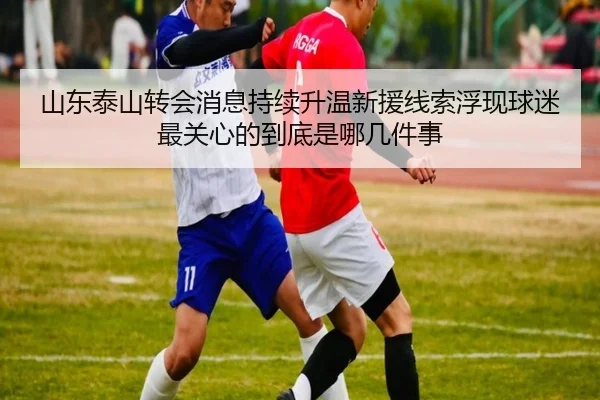 山东泰山转会消息持续升温新援线索浮现球迷最关心的到底是哪几件事